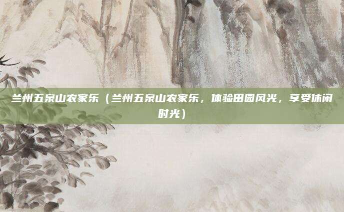 兰州五泉山农家乐(兰州五泉山农家乐,体验田园风光,享受休闲时光)