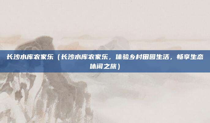 长沙水库农家乐(长沙水库农家乐,体验乡村田园生活,畅享生态休闲之旅)