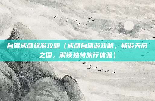 自驾成都旅游攻略（成都自驾游攻略，畅游天府之国，解锁独特旅行体验）