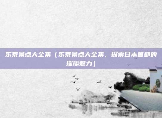 东京景点大全集(东京景点大全集,探索日本首都的璀璨魅力)