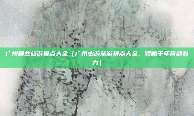 广州哪些旅游景点大全(广州必游旅游景点大全,领略千年商都魅力)