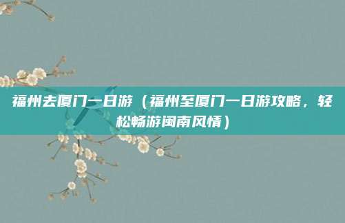 福州去厦门一日游(福州至厦门一日游攻略,轻松畅游闽南风情)