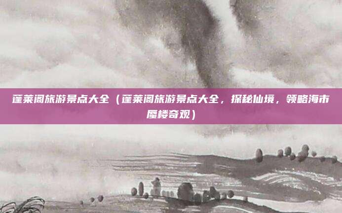 蓬莱阁旅游景点大全(蓬莱阁旅游景点大全,探秘仙境,领略海市蜃楼奇观)