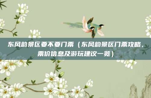 东风韵景区要不要门票(东风韵景区门票攻略,票价信息及游玩建议一览)