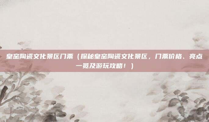 皇窑陶瓷文化景区门票(探秘皇窑陶瓷文化景区,门票价格、亮点一览及游玩攻略!)