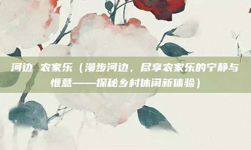 河边 农家乐（漫步河边，尽享农家乐的宁静与惬意——探秘乡村休闲新体验）