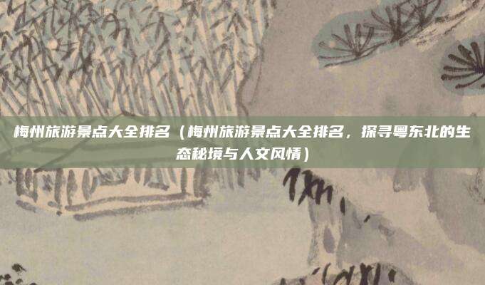 梅州旅游景点大全排名(梅州旅游景点大全排名,探寻粤东北的生态秘境与人文风情)