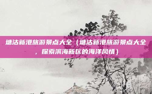 塘沽新港旅游景点大全(塘沽新港旅游景点大全,探索滨海新区的海洋风情)