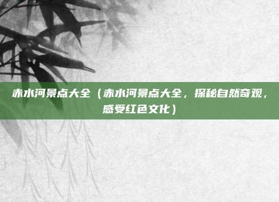赤水河景点大全(赤水河景点大全,探秘自然奇观,感受红色文化)