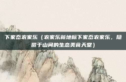下家岙农家乐(农家乐新地标下家岙农家乐,隐匿于山间的生态美食天堂)