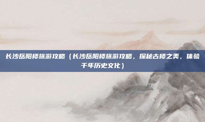 长沙岳阳楼旅游攻略(长沙岳阳楼旅游攻略,探秘古楼之美,体验千年历史文化)