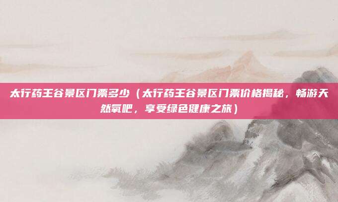 太行药王谷景区门票多少(太行药王谷景区门票价格揭秘,畅游天然氧吧,享受绿色健康之旅)