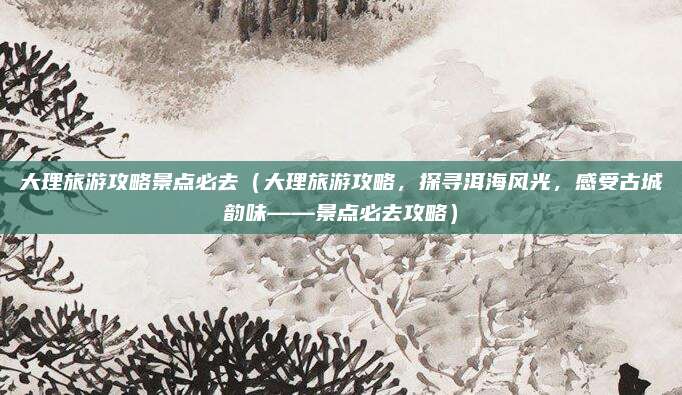 大理旅游攻略景点必去(大理旅游攻略,探寻洱海风光,感受古城韵味——景点必去攻略)