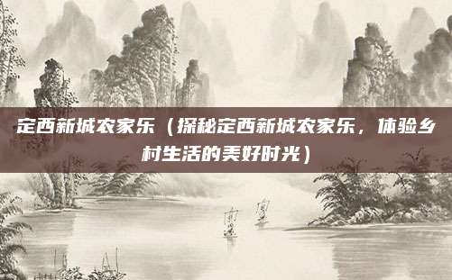 定西新城农家乐(探秘定西新城农家乐,体验乡村生活的美好时光)