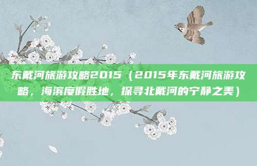 东戴河旅游攻略2015(2015年东戴河旅游攻略,海滨度假胜地,探寻北戴河的宁静之美)