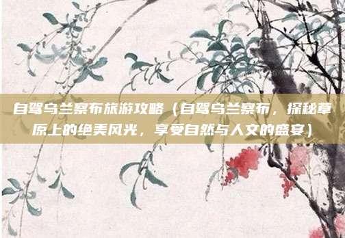 自驾乌兰察布旅游攻略(自驾乌兰察布,探秘草原上的绝美风光,享受自然与人文的盛宴)