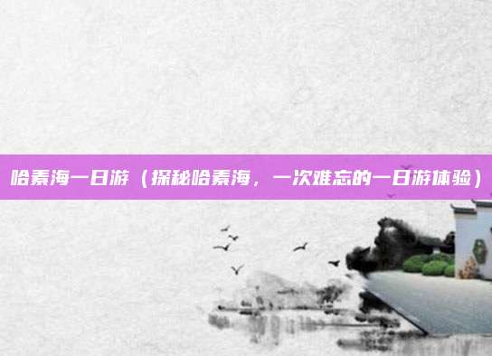 哈素海一日游(探秘哈素海,一次难忘的一日游体验)