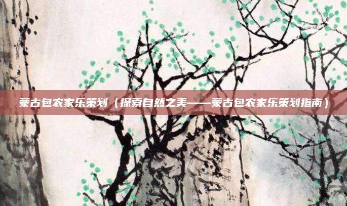 蒙古包农家乐策划(探索自然之美——蒙古包农家乐策划指南)