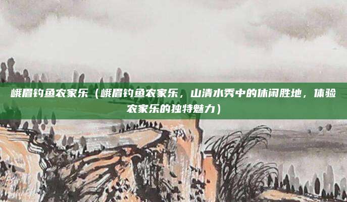 峨眉钓鱼农家乐(峨眉钓鱼农家乐,山清水秀中的休闲胜地,体验农家乐的独特魅力)
