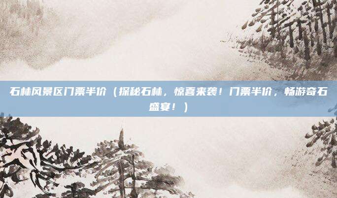 石林风景区门票半价(探秘石林,惊喜来袭!门票半价,畅游奇石盛宴!)