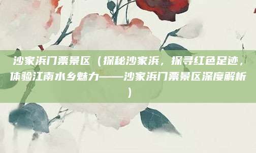 沙家浜门票景区(探秘沙家浜,探寻红色足迹,体验江南水乡魅力——沙家浜门票景区深度解析)