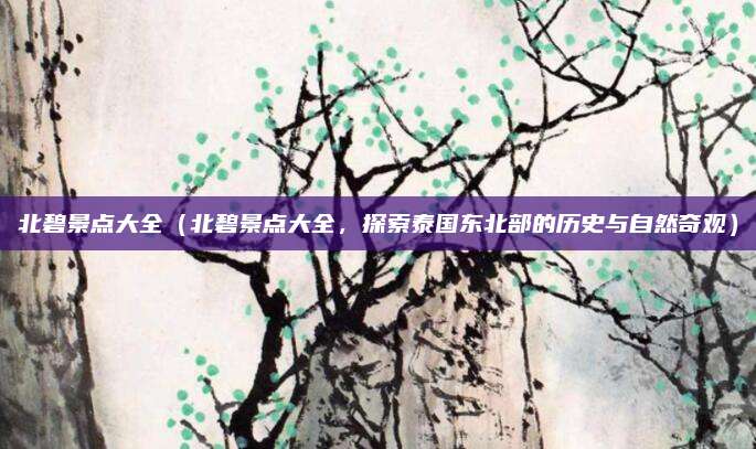 北碧景点大全(北碧景点大全,探索泰国东北部的历史与自然奇观)