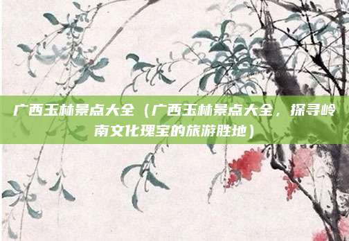 广西玉林景点大全（广西玉林景点大全，探寻岭南文化瑰宝的旅游胜地）
