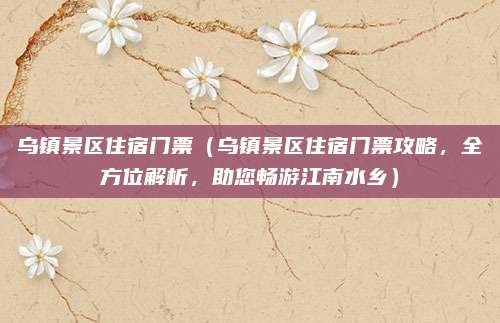 乌镇景区住宿门票(乌镇景区住宿门票攻略,全方位解析,助您畅游江南水乡)