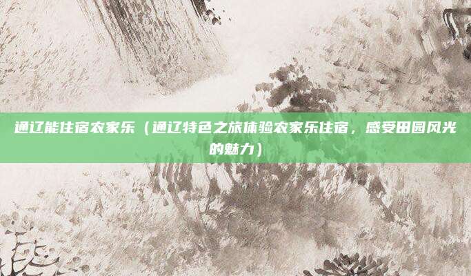通辽能住宿农家乐(通辽特色之旅体验农家乐住宿,感受田园风光的魅力)
