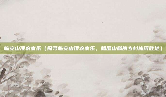 临安山顶农家乐(探寻临安山顶农家乐,隐匿山巅的乡村休闲胜地)