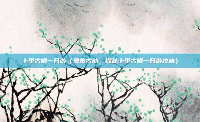 上里古镇一日游(漫步古韵,探秘上里古镇一日游攻略)