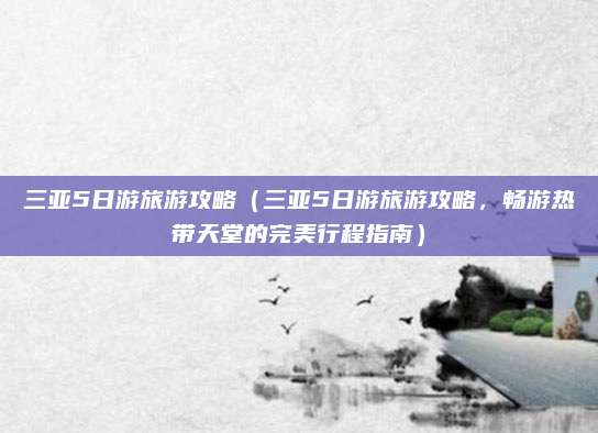 三亚5日游旅游攻略(三亚5日游旅游攻略,畅游热带天堂的完美行程指南)