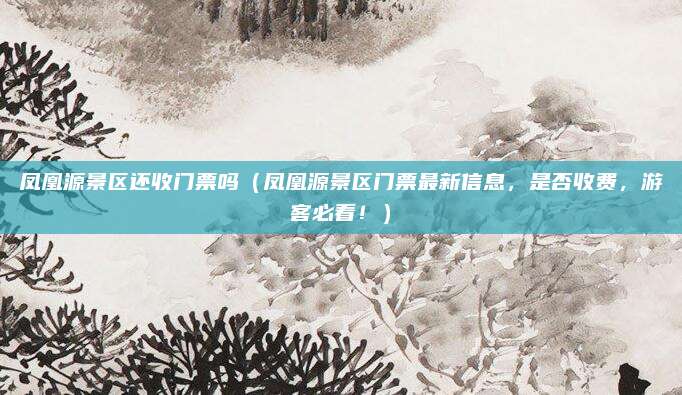 凤凰源景区还收门票吗(凤凰源景区门票最新信息,是否收费,游客必看!)