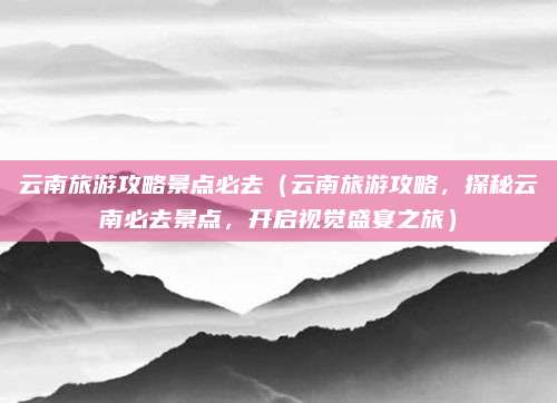 云南旅游攻略景点必去(云南旅游攻略,探秘云南必去景点,开启视觉盛宴之旅)