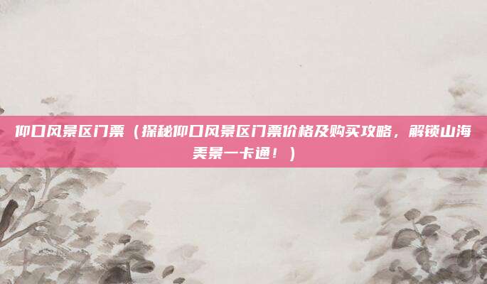 仰口风景区门票(探秘仰口风景区门票价格及购买攻略,解锁山海美景一卡通!)