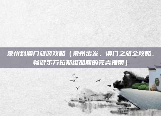 泉州到澳门旅游攻略(泉州出发,澳门之旅全攻略,畅游东方拉斯维加斯的完美指南)