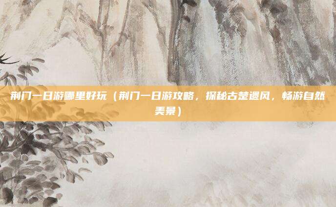 荆门一日游哪里好玩(荆门一日游攻略,探秘古楚遗风,畅游自然美景)