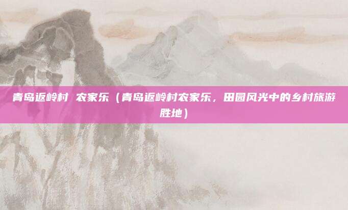 青岛返岭村 农家乐(青岛返岭村农家乐,田园风光中的乡村旅游胜地)