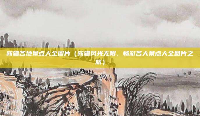 新疆各地景点大全图片(新疆风光无限,畅游各大景点大全图片之旅)