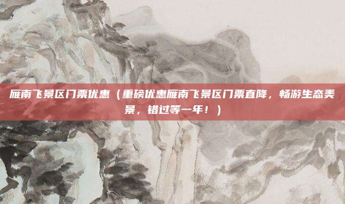 雁南飞景区门票优惠(重磅优惠雁南飞景区门票直降,畅游生态美景,错过等一年!)