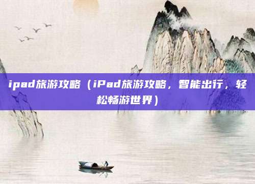 ipad旅游攻略(iPad旅游攻略,智能出行,轻松畅游世界)