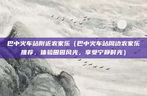 巴中火车站附近农家乐(巴中火车站周边农家乐推荐,体验田园风光,享受宁静时光)