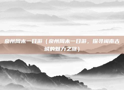 泉州周末一日游（泉州周末一日游，探寻闽南古城的魅力之旅）