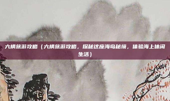 六横旅游攻略(六横旅游攻略,探秘这座海岛秘境,体验海上休闲生活)
