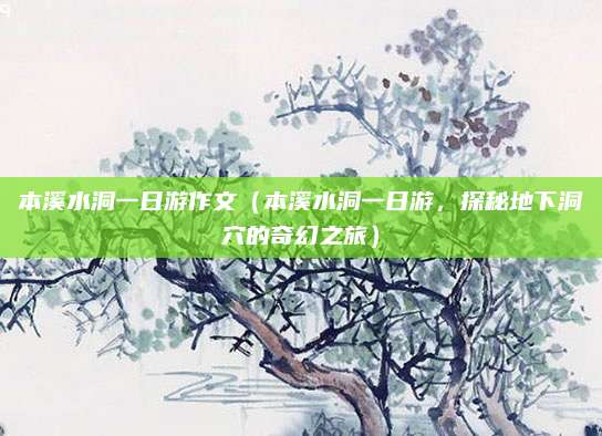 本溪水洞一日游作文(本溪水洞一日游,探秘地下洞穴的奇幻之旅)