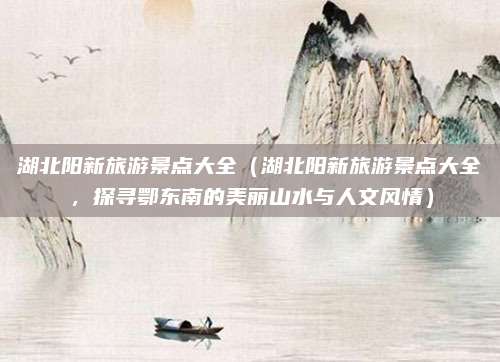 湖北阳新旅游景点大全(湖北阳新旅游景点大全,探寻鄂东南的美丽山水与人文风情)
