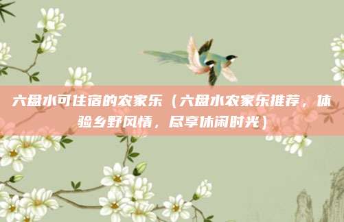 六盘水可住宿的农家乐(六盘水农家乐推荐,体验乡野风情,尽享休闲时光)