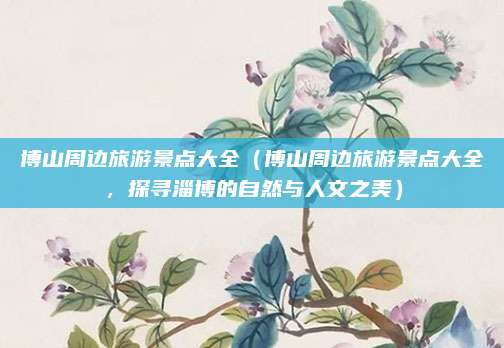 博山周边旅游景点大全(博山周边旅游景点大全,探寻淄博的自然与人文之美)