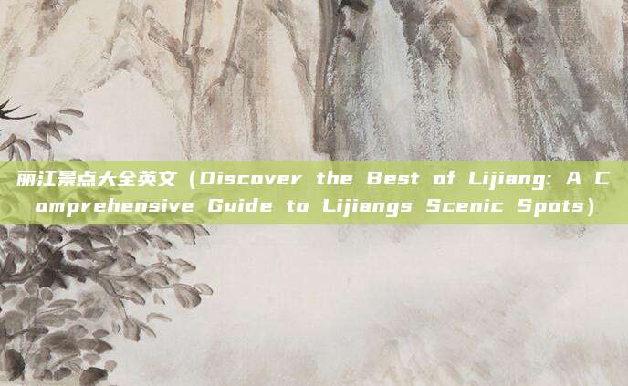 丽江景点大全英文(Discover the Best of Lijiang: A Comprehensive Guide to Lijiangs Scenic Spots)