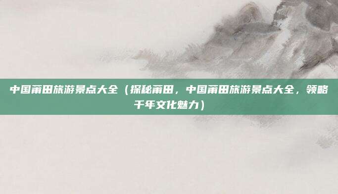中国莆田旅游景点大全(探秘莆田,中国莆田旅游景点大全,领略千年文化魅力)